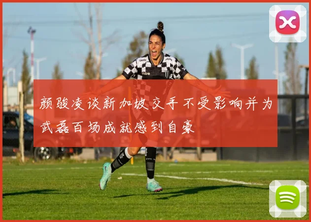颜骏凌谈新加坡交手不受影响并为武磊百场成就感到自豪