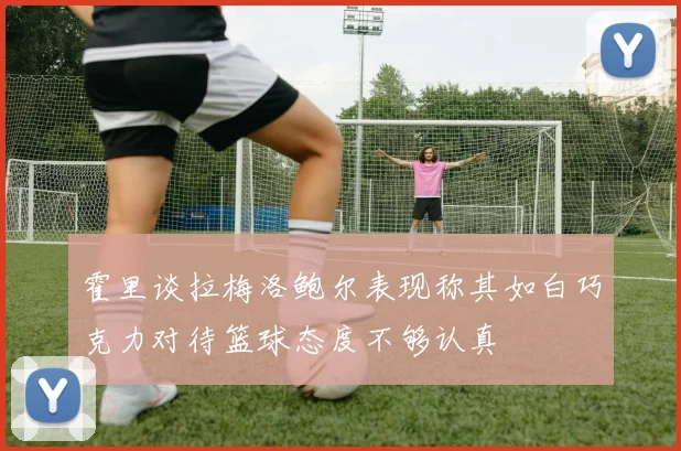 霍里谈拉梅洛鲍尔表现称其如白巧克力对待篮球态度不够认真