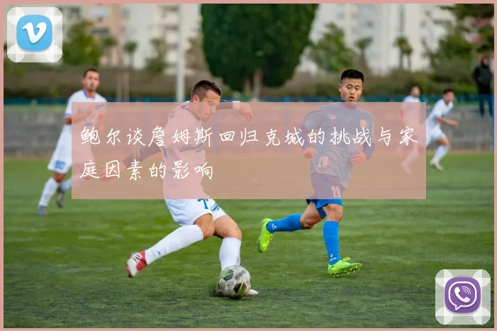 鲍尔谈詹姆斯回归克城的挑战与家庭因素的影响