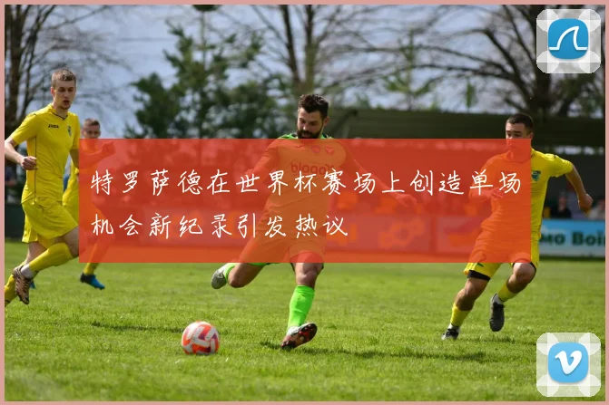 特罗萨德在世界杯赛场上创造单场机会新纪录引发热议
