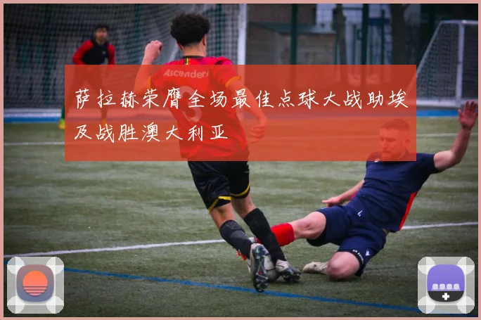 萨拉赫荣膺全场最佳点球大战助埃及战胜澳大利亚