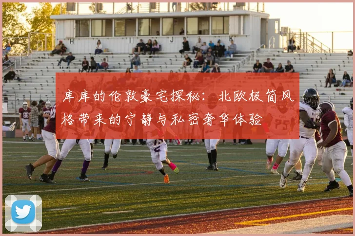 库库的伦敦豪宅探秘：北欧极简风格带来的宁静与私密奢华体验