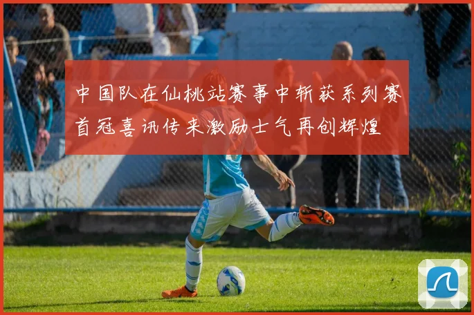 中国队在仙桃站赛事中斩获系列赛首冠喜讯传来激励士气再创辉煌
