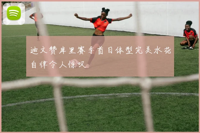 迪文赞库里赛季首日体型完美水花自律令人惊叹