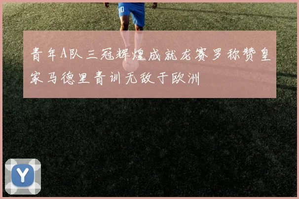 青年A队三冠辉煌成就龙赛罗称赞皇家马德里青训无敌于欧洲