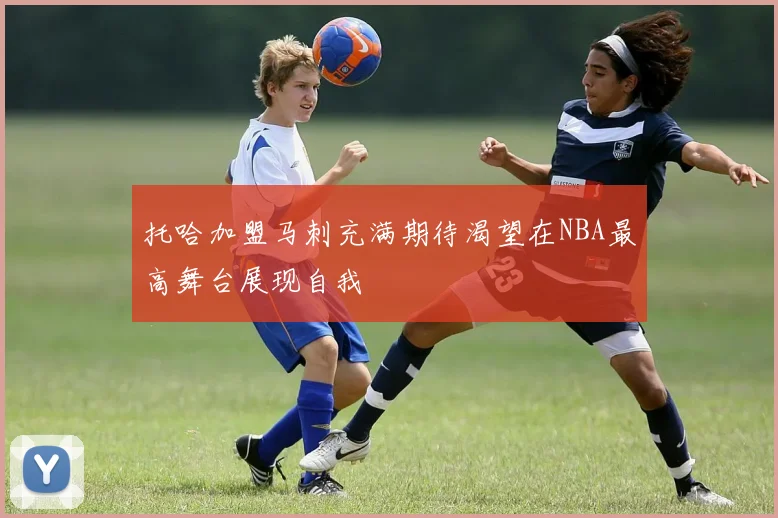 托哈加盟马刺充满期待渴望在NBA最高舞台展现自我