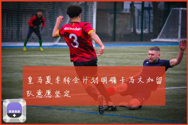 皇马夏季转会计划明确卡马文加留队意愿坚定