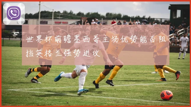 世界杯前瞻墨西哥主场优势能否阻挡英格兰强势进攻