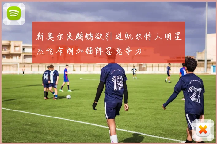 新奥尔良鹈鹕欲引进凯尔特人明星杰伦布朗加强阵容竞争力