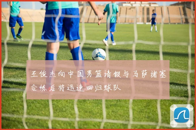 王俊杰向中国男篮请假与马萨诸塞合练后将迅速回归球队