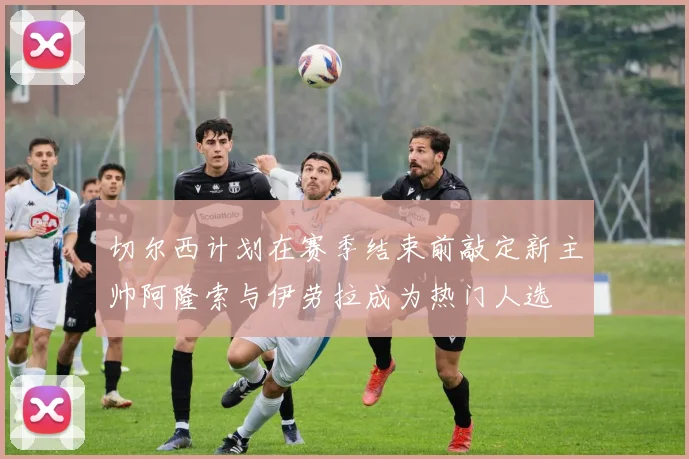 切尔西计划在赛季结束前敲定新主帅阿隆索与伊劳拉成为热门人选