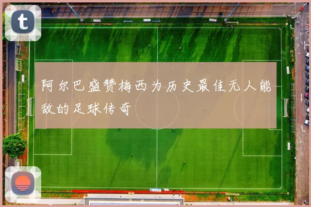 阿尔巴盛赞梅西为历史最佳无人能敌的足球传奇
