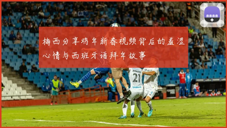 梅西分享鸡年新春视频背后的羞涩心情与西班牙语拜年故事