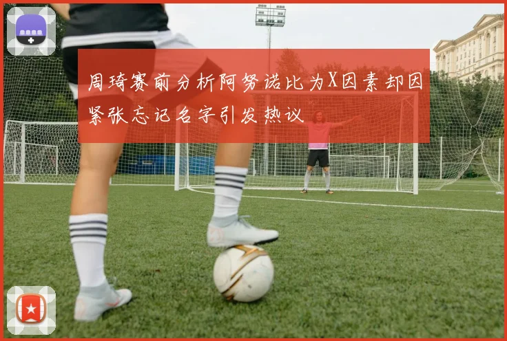 周琦赛前分析阿努诺比为X因素却因紧张忘记名字引发热议