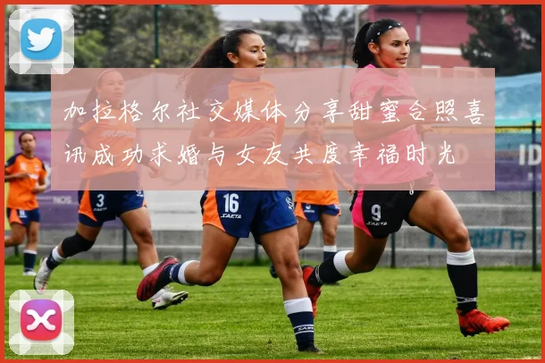 加拉格尔社交媒体分享甜蜜合照喜讯成功求婚与女友共度幸福时光