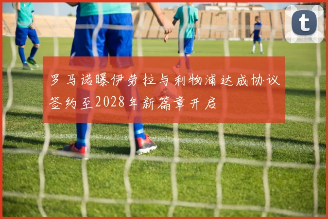 罗马诺曝伊劳拉与利物浦达成协议签约至2028年新篇章开启