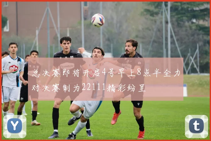 总决赛即将开启4号早上8点半全力对决赛制为22111精彩纷呈
