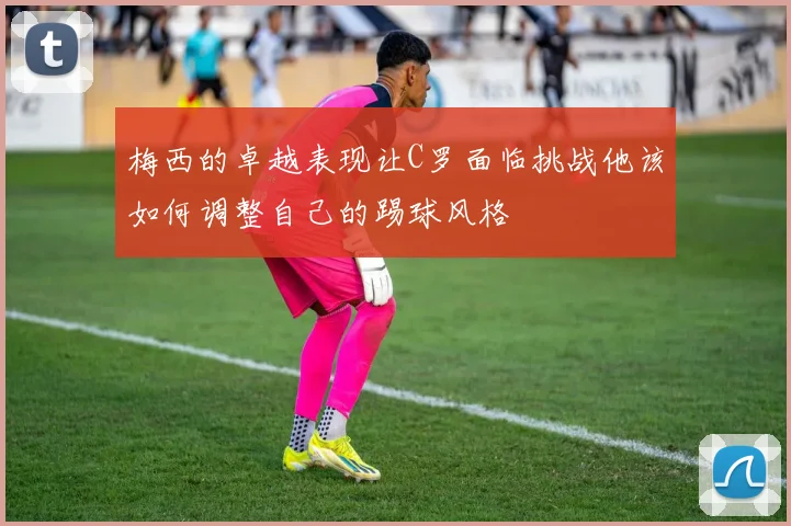 梅西的卓越表现让C罗面临挑战他该如何调整自己的踢球风格