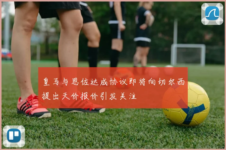 皇马与恩佐达成协议即将向切尔西提出天价报价引发关注