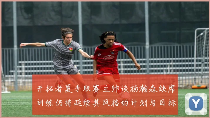 开拓者夏季联赛主帅谈杨瀚森缺席训练仍将延续其风格的计划与目标