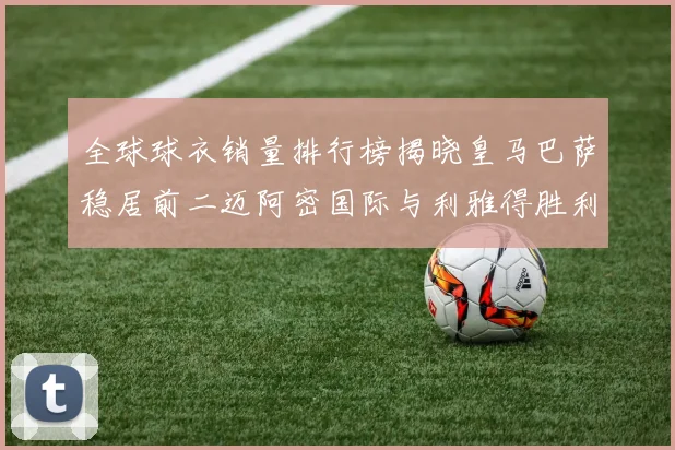 全球球衣销量排行榜揭晓皇马巴萨稳居前二迈阿密国际与利雅得胜利表现抢眼