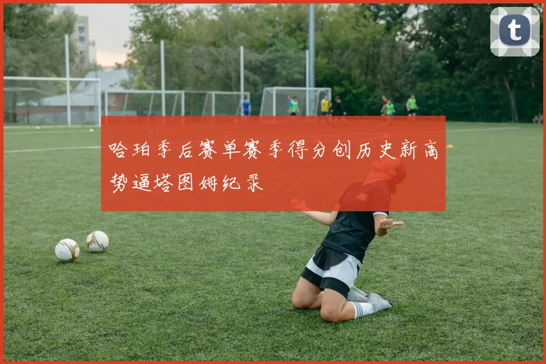 哈珀季后赛单赛季得分创历史新高势逼塔图姆纪录