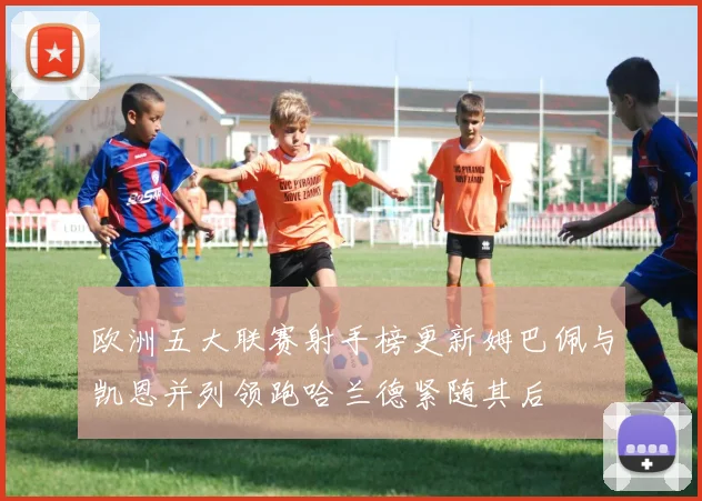 欧洲五大联赛射手榜更新姆巴佩与凯恩并列领跑哈兰德紧随其后