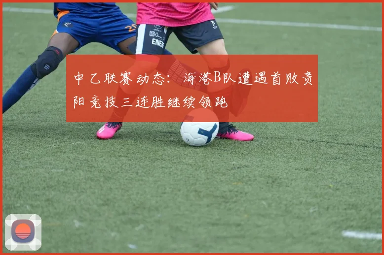 中乙联赛动态：海港B队遭遇首败贵阳竞技三连胜继续领跑