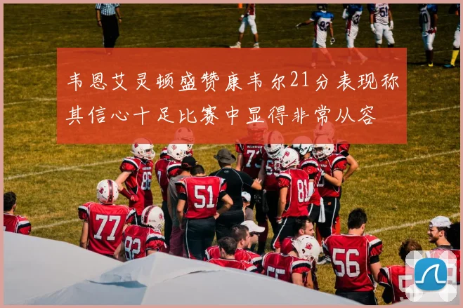 韦恩艾灵顿盛赞康韦尔21分表现称其信心十足比赛中显得非常从容