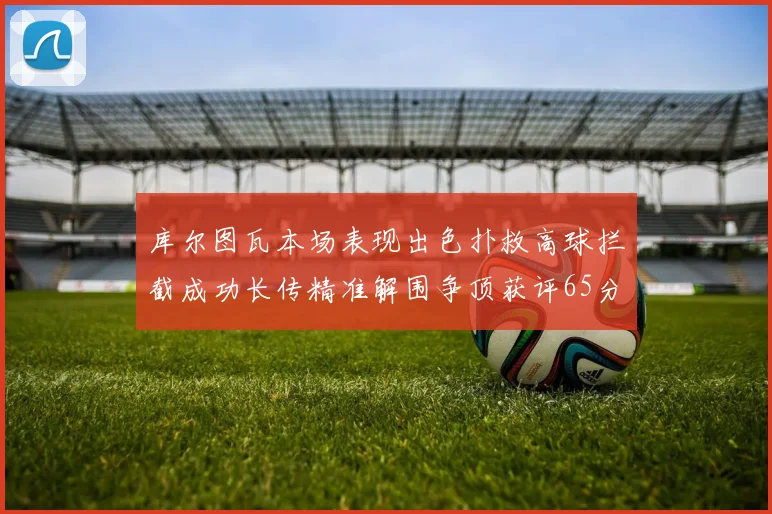库尔图瓦本场表现出色扑救高球拦截成功长传精准解围争顶获评65分