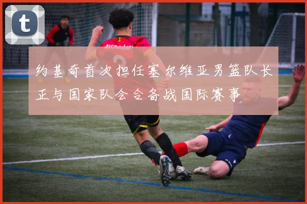 约基奇首次担任塞尔维亚男篮队长正与国家队会合备战国际赛事