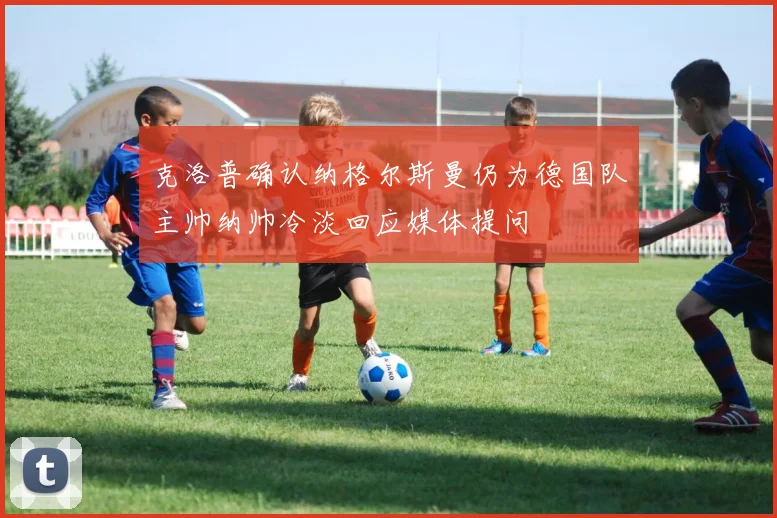 克洛普确认纳格尔斯曼仍为德国队主帅纳帅冷淡回应媒体提问