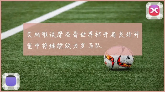艾纳维谈摩洛哥世界杯开局良好并重申将继续效力罗马队