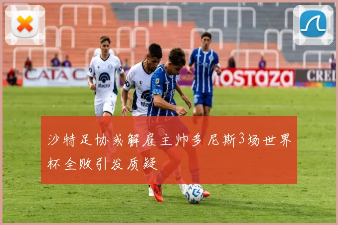 沙特足协或解雇主帅多尼斯3场世界杯全败引发质疑